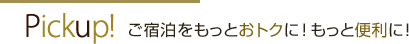 Pickup! ご宿泊をもっとおトクに！ もっと便利に！